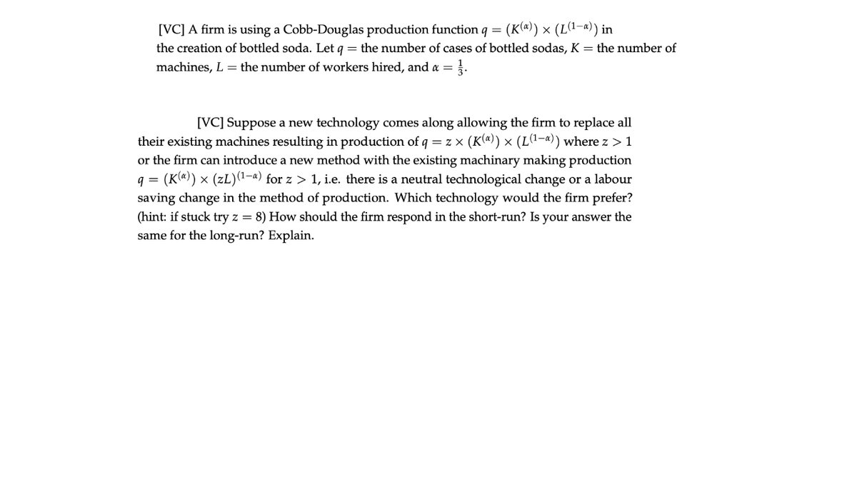 [VC] A firm is using a Cobb-Douglas production function q = (K(ª)) × (L1-4)) in
the creation of bottled soda. Let q = the number of cases of bottled sodas, K = the number of
machines, L = the number of workers hired, and a = .
[VC] Suppose a new technology comes along allowing the firm to replace all
< (K(ª)) × (L(1-«)) where z > 1
their existing machines resulting in production of q = z x
or the firm can introduce a new method with the existing machinary making production
q = (K(@)) × (zL)(1-4) for z > 1, i.e. there is a neutral technological change or a labour
saving change in the method of production. Which technology would the firm prefer?
(hint: if stuck try z = 8) How should the firm respond in the short-run? Is your answer the
same for the long-run? Explain.
