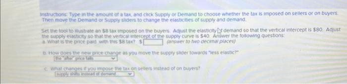 Instructions: Type in the amount of a tax, and click Supply or Demand to choose whether the tax is imposed on sellers or on buyers.
Then move the Demand or Supply sliders to change the elasticities of supply and demand
Set the tool to illustrate an $8 tax imposed on the buyers. Adjust the elasticity demand so that the vertical intercept is $80. Adjust
the supply elasticity so that the vertical intercept of the supply curve is $40. Answer the following questions:
a. What is the price paid with this $8 tax? $[
(answer to two decimal places)
D. How does the new price change as you move the supply slider towards "less elastic?"
the after price talis
c. What changes if you impose the tax on sellers instead of on buyers?
supply shifts instead of demand