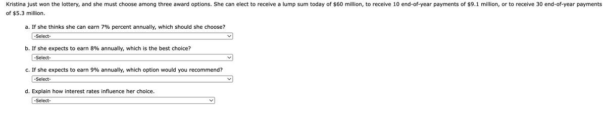 Kristina just won the lottery, and she must choose among three award options. She can elect to receive a lump sum today of $60 million, to receive 10 end-of-year payments of $9.1 million, or to receive 30 end-of-year payments
of $5.3 million.
a. If she thinks she can earn 7% percent annually, which should she choose?
-Select-
b. If she expects to earn 8% annually, which is the best choice?
-Select-
c. If she expects to earn 9% annually, which option would you recommend?
-Select-
d. Explain how interest rates influence her choice.
-Select-