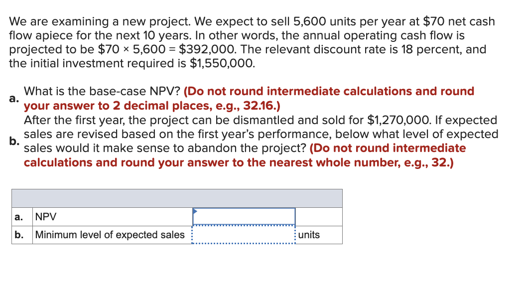 We are examining a new project. We expect to sell 5,600 units per year at $70 net cash
flow apiece for the next 10 years. In other words, the annual operating cash flow is
projected to be $70 × 5,600 = $392,000. The relevant discount rate is 18 percent, and
the initial investment required is $1,550,000.
What is the base-case NPV? (Do not round intermediate calculations and round
your answer to 2 decimal places, e.g., 32.16.)
After the first year, the project can be dismantled and sold for $1,270,000. If expected
sales are revised based on the first year's performance, below what level of expected
b.
sales would it make sense to abandon the project? (Do not round intermediate
calculations and round your answer to the nearest whole number, e.g., 32.)
a.
a.
NPV
b. Minimum level of expected sales
units