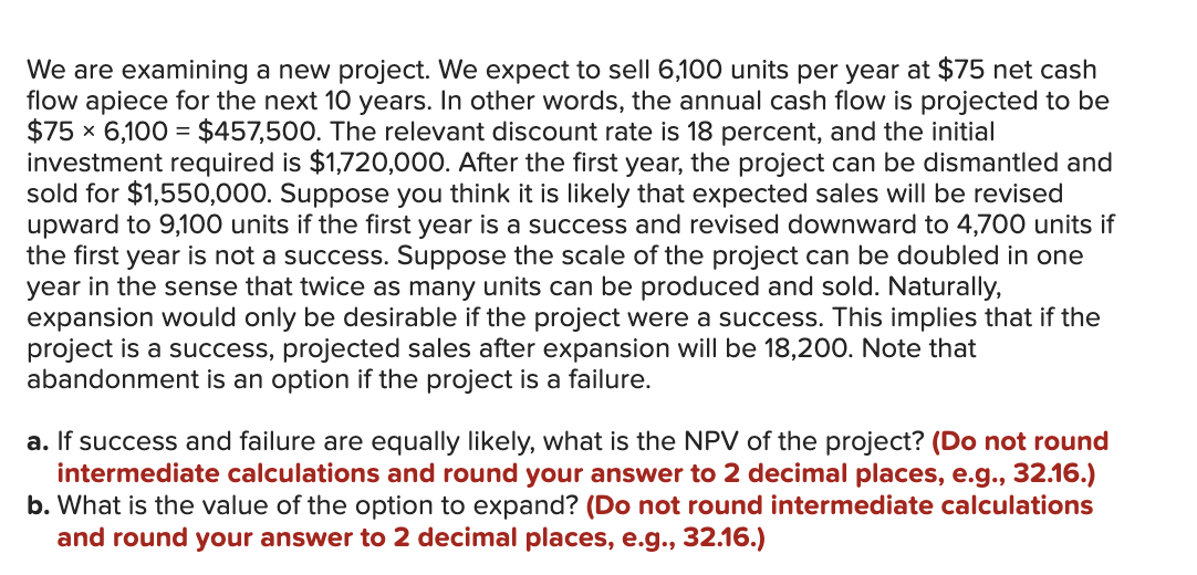We are examining a new project. We expect to sell 6,100 units per year at $75 net cash
flow apiece for the next 10 years. In other words, the annual cash flow is projected to be
$75 × 6,100 = $457,500. The relevant discount rate is 18 percent, and the initial
investment required is $1,720,000. After the first year, the project can be dismantled and
sold for $1,550,000. Suppose you think it is likely that expected sales will be revised
upward to 9,100 units if the first year is a success and revised downward to 4,700 units if
the first year is not a success. Suppose the scale of the project can be doubled in one
year in the sense that twice as many units can be produced and sold. Naturally,
expansion would only be desirable if the project were a success. This implies that if the
project is a success, projected sales after expansion will be 18,200. Note that
abandonment is an option if the project is a failure.
a. If success and failure are equally likely, what is the NPV of the project? (Do not round
intermediate calculations and round your answer to 2 decimal places, e.g., 32.16.)
b. What is the value of the option to expand? (Do not round intermediate calculations
and round your answer to 2 decimal places, e.g., 32.16.)
