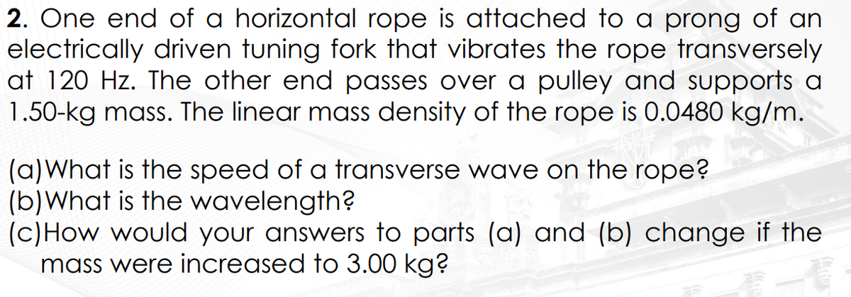 2. One end of a horizontal rope is attached to a prong of an
electrically driven tuning fork that vibrates the rope transversely
at 120 Hz. The other end passes over a pulley and supports a
1.50-kg mass. The linear mass density of the rope is 0.0480 kg/m.
(a) What is the speed of a transverse wave on the rope?
(b) What is the wavelength?
(c) How would your answers to parts (a) and (b) change if the
mass were increased to 3.00 kg?