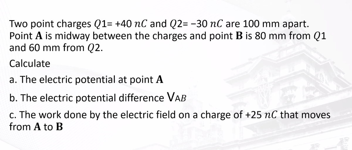 Two point charges Q1= +40 nC and Q2= -30 nC are 100 mm apart.
Point A is midway between the charges and point B is 80 mm from Q1
and 60 mm from Q2.
Calculate
a. The electric potential at point A
b. The electric potential difference VAB
c. The work done by the electric field on a charge of +25 nC that moves
from A to B