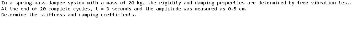 In a spring-mass-damper system with a mass of 20 kg, the rigidity and damping properties are determined by free vibration test.
At the end of 20 complete cycles, t = 3 seconds and the amplitude was measured as 0.5 cm.
Determine the stiffness and damping coefficients.
