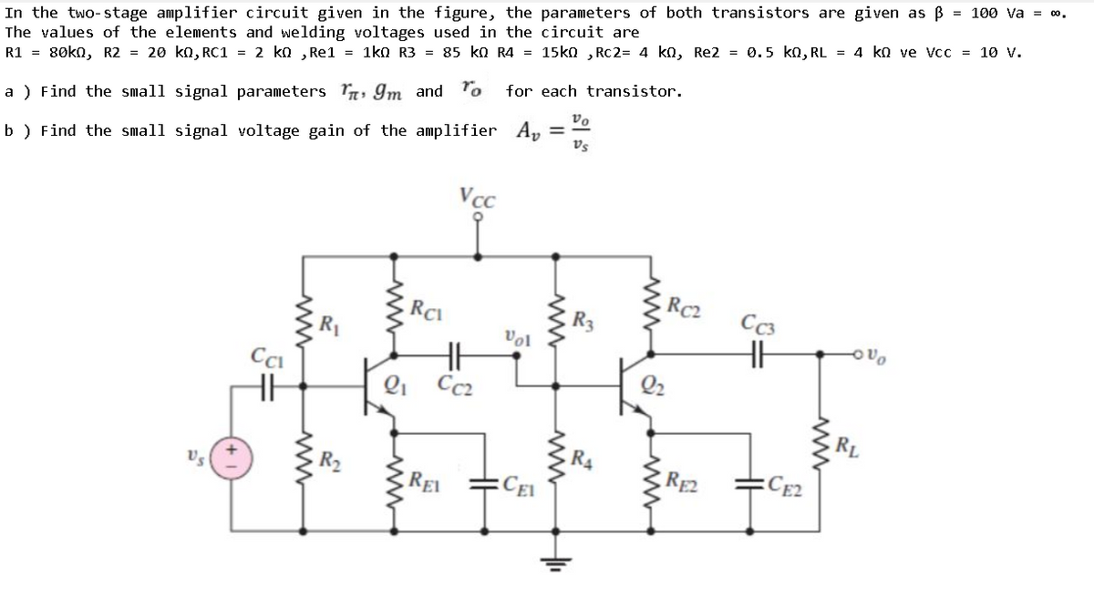 In the two-stage amplifier circuit given in the figure, the parameters of both transistors are given as B = 10o va = 0.
The values of the elements and welding voltages used in the circuit are
R1 = 80kn, R2 = 20 kn, RC1 = 2 ko , Re1 = 1ko R3 = 85 ko R4 = 15kn , Rc2= 4 ko, Re2 = 0.5 kn, RL = 4 ko ve Vcc = 1ov.
for each transistor.
a ) Find the small signal parameters , Im and To
Vs
b ) Find the small signal voltage gain of the amplifier Ap
Vcc
RC2
RCI
R3
C3
Vol
Qi
Cc2
Q2
RL
REI
CEI
RE2
CE2
www
www
