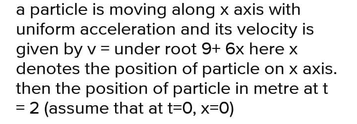 a particle is moving along x axis with
uniform acceleration and its velocity is
given by v = under root 9+ 6x here x
denotes the position of particle on x axis.
then the position of particle in metre at t
= 2 (assume that at t=0, x=0)

