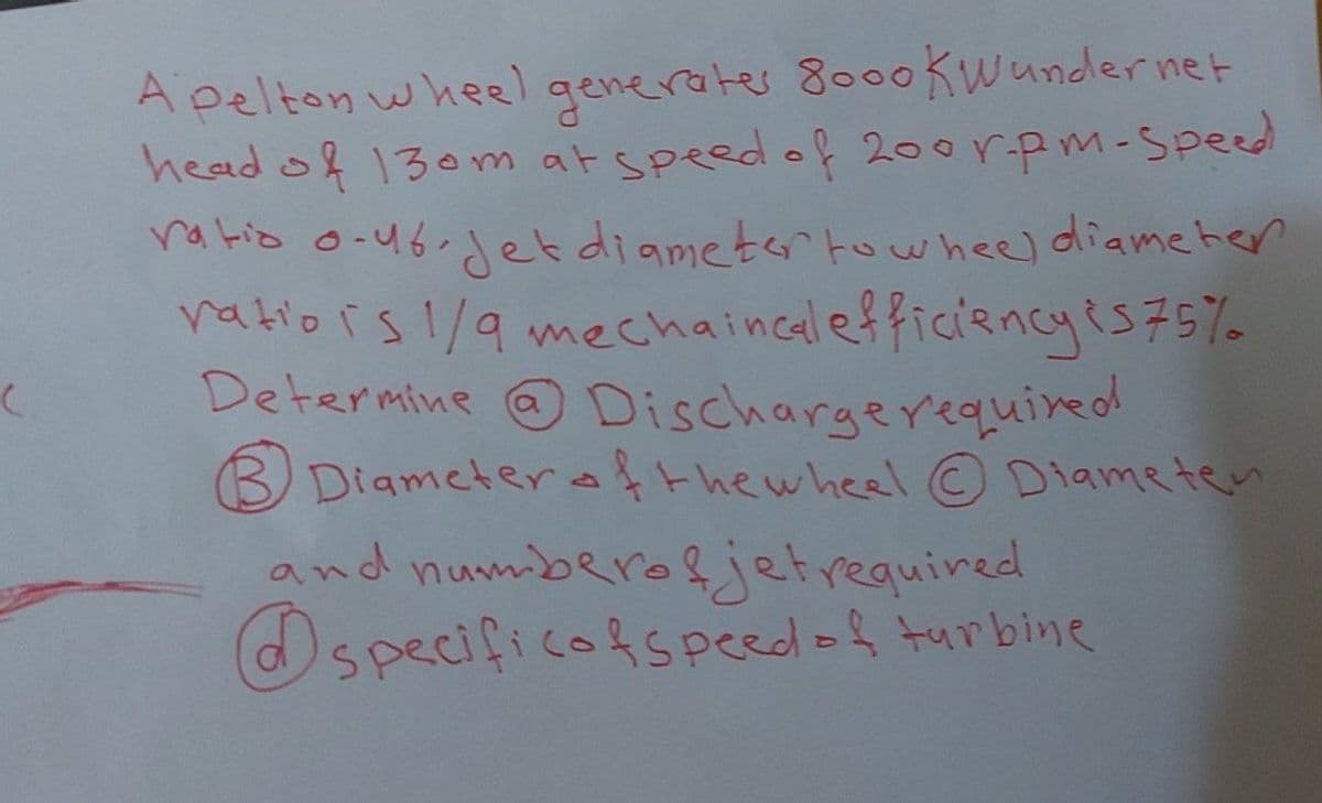 (
Apelton wheel generates 8000 kWunder net
head of 130m at speed of 200rpm-Speed
ratio 0-46.jet diameter to wheel diameter
ratio is 1/9 mechaincal efficiency is 75%
Determine @ Discharge required
Diameter of the wheel © Diameten
and numberoljet required
specificof speed of turbine