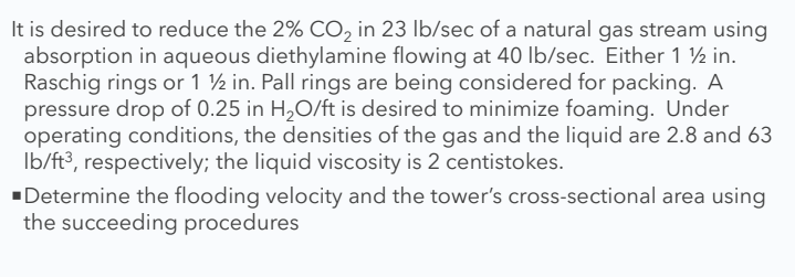 It is desired to reduce the 2% CO, in 23 lb/sec of a natural gas stream using
absorption in aqueous diethylamine flowing at 40 lb/sec. Either 1 ½ in.
Raschig rings or 1 ½ in. Pall rings are being considered for packing. A
pressure drop of 0.25 in H2O/ft is desired to minimize foaming. Under
operating conditions, the densities of the gas and the liquid are 2.8 and 63
Ib/ft³, respectively; the liquid viscosity is 2 centistokes.
"Determine the flooding velocity and the tower's cross-sectional area using
the succeeding procedures
