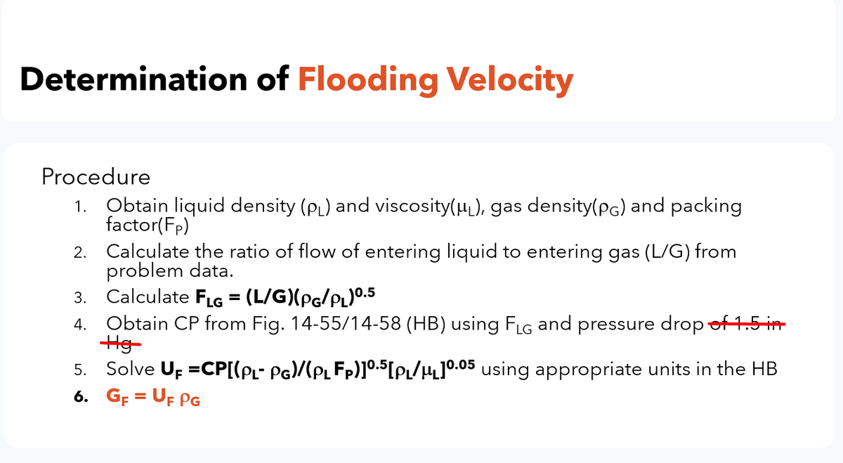 Determination of Flooding Velocity
Procedure
1. Obtain liquid density (PL) and viscosity(H), gas density(pg) and packing
factor(Fp)
2. Calculate the ratio of flow of entering liquid to entering gas (L/G) from
problem data.
3. Calculate FLG = (L/G)(pg/PL)0.5
4. Obtain CP from Fig. 14-55/14-58 (HB) using FLG and pressure drop of15 in
%3D
5. Solve Up =CP[(PL- PG)/(PLFP)]0.5[PL/4]°.05 using appropriate units in the HB
6. Gp = UF PG
%3D
