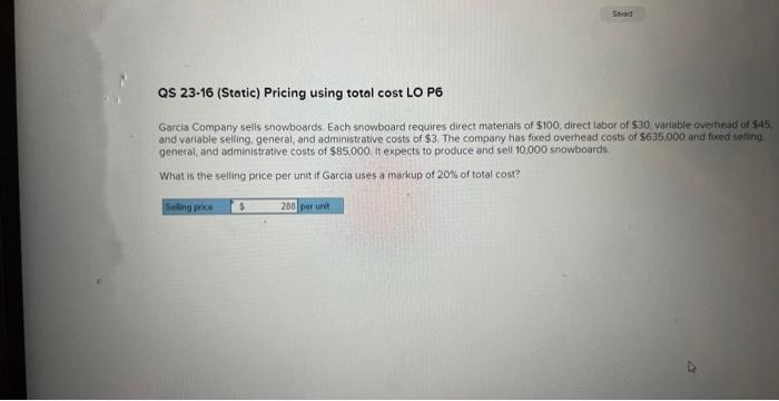 Saved
QS 23-16 (Static) Pricing using total cost LO P6
Garcia Company sells snowboards. Each snowboard requires direct materials of $100, direct labor of $30, variable overhead of $45.
and variable selling, general, and administrative costs of $3. The company has fixed overhead costs of $635,000 and fixed selling.
general, and administrative costs of $85,000. It expects to produce and sell 10,000 snowboards
What is the selling price per unit if Garcia uses a markup of 20% of total cost?
Selling price S
288 per unit