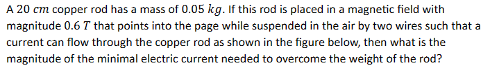 A 20 cm copper rod has a mass of 0.05 kg. If this rod is placed in a magnetic field with
magnitude 0.6 T that points into the page while suspended in the air by two wires such that a
current can flow through the copper rod as shown in the figure below, then what is the
magnitude of the minimal electric current needed to overcome the weight of the rod?