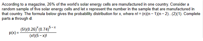 According to a magazine, 26% of the world's solar energy cells are manufactured in one country. Consider a
random sample of five solar energy cells and let x represent the number in the sample that are manufactured in
that country. The formula below gives the probability distribution for x, where n! =(n)(n − 1)(n − 2)...(2)(1). Complete
parts a through d.
(5!)(0.26)*(0.74)5
(x!)(5-x)!
p(x)=-
5-x