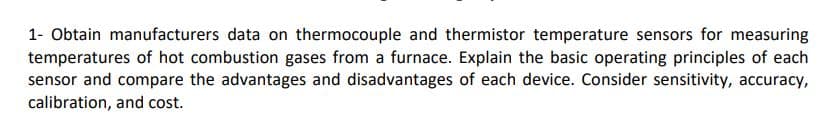 1- Obtain manufacturers data on thermocouple and thermistor temperature sensors for measuring
temperatures of hot combustion gases from a furnace. Explain the basic operating principles of each
sensor and compare the advantages and disadvantages of each device. Consider sensitivity, accuracy,
calibration, and cost.
