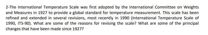 2-The International Temperature Scale was first adopted by the International Committee on Weights
and Measures in 1927 to provide a global standard for temperature measurement. This scale has been
refined and extended in several revisions, most recently in 1990 (International Temperature Scale of
1990, ITS-90). What are some of the reasons for revising the scale? What are some of the principal
changes that have been made since 1927?
