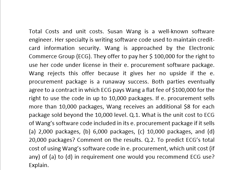 Total Costs and unit costs. Susan Wang is a well-known software
engineer. Her specialty is writing software code used to maintain credit-
card information security. Wang is approached by the Electronic
Commerce Group (ECG). They offer to pay her $ 100,000 for the right to
use her code under license in their e. procurement software package.
Wang rejects this offer because it gives her no upside if the e.
procurement package is a runaway success. Both parties eventually
agree to a contract in which ECG pays Wang a flat fee of $100,000 for the
right to use the code in up to 10,000 packages. If e. procurement sells
more than 10,000 packages, Wang receives an additional $8 for each
package sold beyond the 10,000 level. Q.1. What is the unit cost to ECG
of Wang's software code included in its e. procurement package if it sells
(a) 2,000 packages, (b) 6,000 packages, (c) 10,000 packages, and (d)
20,000 packages? Comment on the results. Q.2. To predict ECG's total
cost of using Wang's software code in e. procurement, which unit cost (if
any) of (a) to (d) in requirement one would you recommend ECG use?
Explain.
