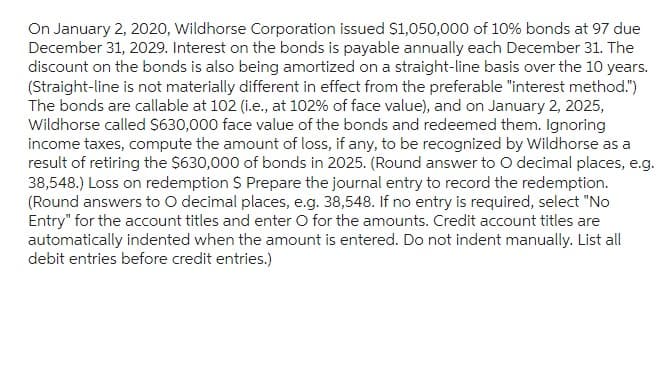 On January 2, 2020, Wildhorse Corporation issued $1,050,000 of 10% bonds at 97 due
December 31, 2029. Interest on the bonds is payable annually each December 31. The
discount on the bonds is also being amortized on a straight-line basis over the 10 years.
(Straight-line is not materially different in effect from the preferable "interest method.")
The bonds are callable at 102 (i.e., at 102% of face value), and on January 2, 2025,
Wildhorse called $630,000 face value of the bonds and redeemed them. Ignoring
income taxes, compute the amount of loss, if any, to be recognized by Wildhorse as a
result of retiring the $630,000 of bonds in 2025. (Round answer to O decimal places, e.g.
38,548.) Loss on redemption $ Prepare the journal entry to record the redemption.
(Round answers to O decimal places, e.g. 38,548. If no entry is required, select "No
Entry" for the account titles and enter O for the amounts. Credit account titles are
automatically indented when the amount is entered. Do not indent manually. List all
debit entries before credit entries.)