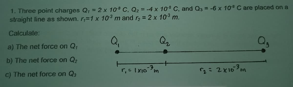 1. Three point charges Q1 = 2 x 108 C, Q2 = -4 x 108 C, and Q3 = -6 x 108 C are placed on a
straight line as shown. r,=1 x 103 m and r, = 2 x 103 m.
Calculate:
Qn
a) The net force on Q1
b) The net force on Q2
2= 2X103m
in
c) The net force on Q3
