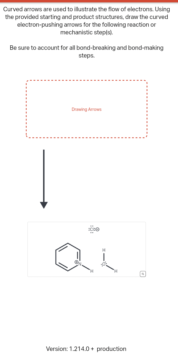 Curved arrows are used to illustrate the flow of electrons. Using
the provided starting and product structures, draw the curved
electron-pushing arrows for the following reaction or
mechanistic step(s).
Be sure to account for all bond-breaking and bond-making
steps.
Drawing Arrows
:CI:O
ай
H
H
:0:
H
Version: 1.214.0+ production
ધ