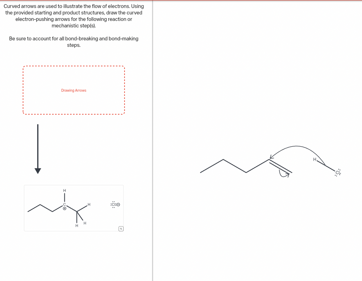 Curved arrows are used to illustrate the flow of electrons. Using
the provided starting and product structures, draw the curved
electron-pushing arrows for the following reaction or
mechanistic step(s).
Be sure to account for all bond-breaking and bond-making
steps.
Drawing Arrows
H
C
H
:CI:O
©
H
H
☑