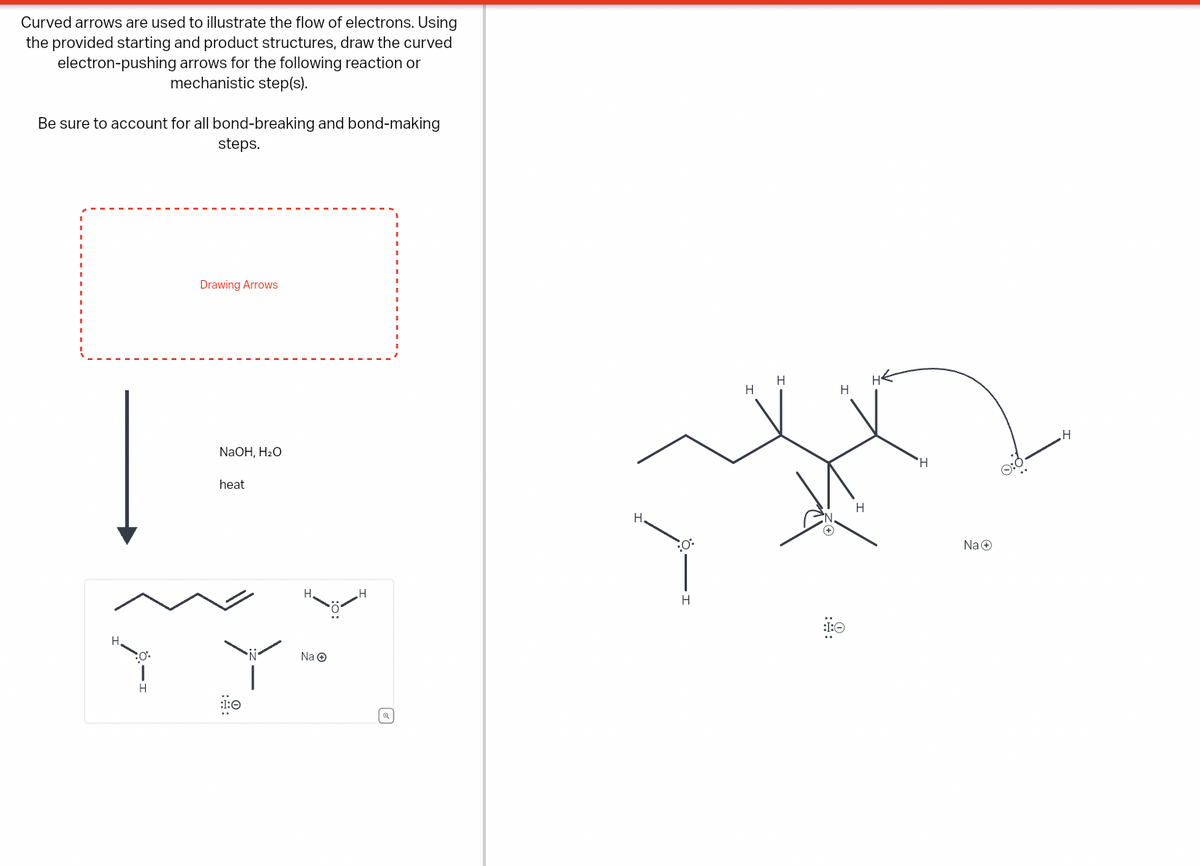 Curved arrows are used to illustrate the flow of electrons. Using
the provided starting and product structures, draw the curved
electron-pushing arrows for the following reaction or
mechanistic step(s).
Be sure to account for all bond-breaking and bond-making
steps.
H
Drawing Arrows
NaOH, H₂O
heat
Na →
H
ધ
H
H
H
HE
H.
O
H
H
:I:O
:9:
H
Na +
H