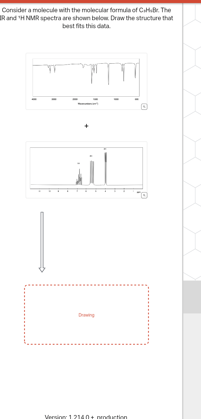 Consider a molecule with the molecular formula of C3H5Br. The
IR and 'H NMR spectra are shown below. Draw the structure that
best fits this data.
11
10
1500
1000
2000
Wavenumbers (cm³)
1H
+
211
Drawing
2
Version: 1.214.0+ production
Q
орт
Q