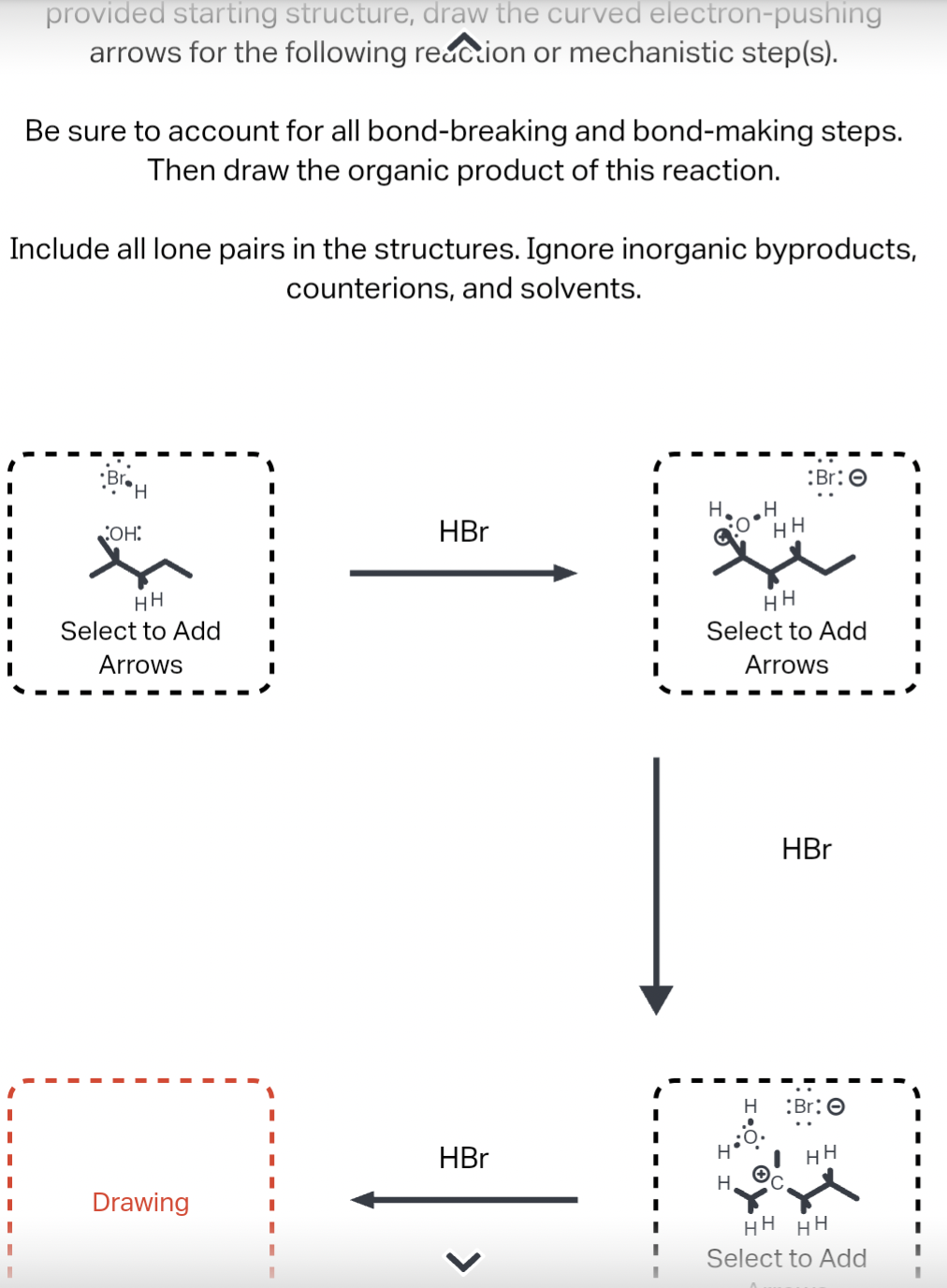 provided starting structure, draw the curved electron-pushing
arrows for the following reaction or mechanistic step(s).
Be sure to account for all bond-breaking and bond-making steps.
Then draw the organic product of this reaction.
Include all lone pairs in the structures. Ignore inorganic byproducts,
counterions, and solvents.
BroH
COH:
HH
Select to Add
Arrows
H
HBr
H
HH
:Br: O
ستمرة
HH
Select to Add
Arrows
HBr
H
Br: O
HBr
H'
HH
Drawing
H
HH HH
Select to Add