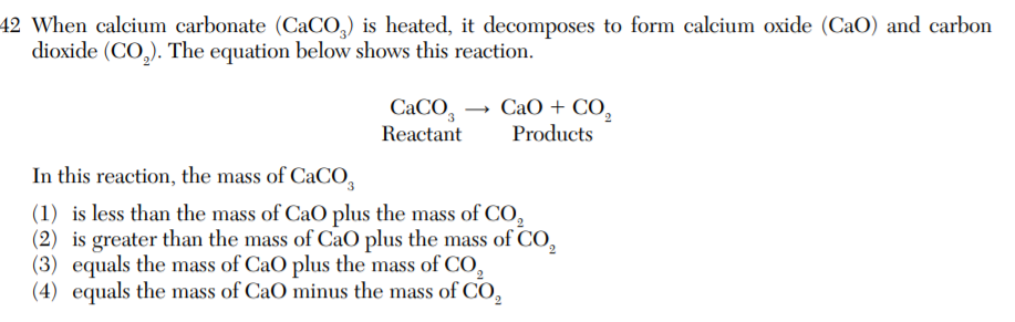 42 When calcium carbonate (CaCO,) is heated, it decomposes to form calcium oxide (CaO) and carbon
dioxide (CO,). The equation below shows this reaction.
CACO,
CaO + CO,
Products
Reactant
In this reaction, the mass of CaCO,
(1) is less than the mass of CaO plus the mass of CO,
(2) is greater than the mass of CaO plus the mass of CO,
(3) equals the mass of CaO plus the mass of CO,
(4) equals the mass of CaO minus the mass of CO,
