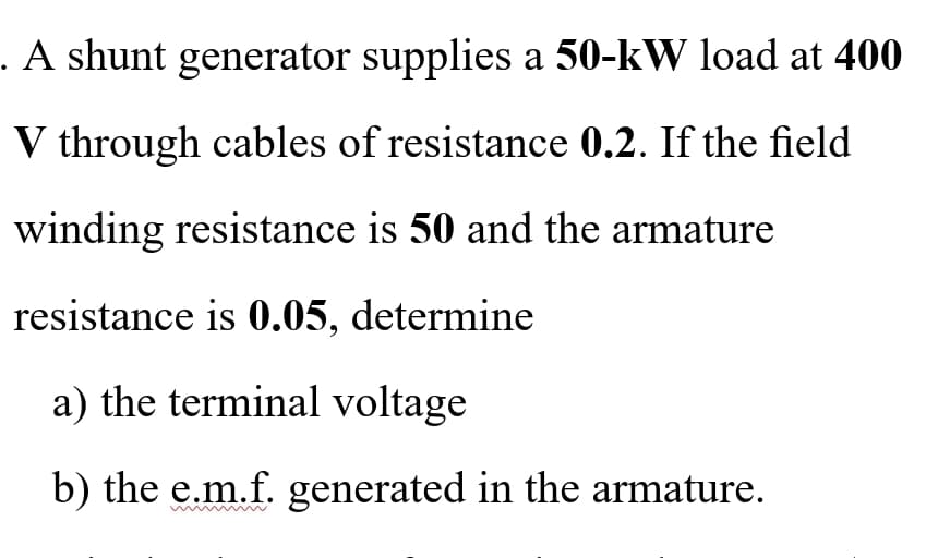 . A shunt generator supplies a 50-kW load at 400
V through cables of resistance 0.2. If the field
winding resistance is 50 and the armature
resistance is 0.05, determine
a) the terminal voltage
b) the e.m.f. generated in the armature.