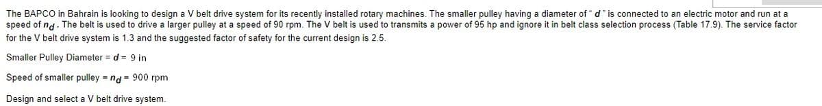 The BAPCO in Bahrain is looking to design a V belt drive system for its recently installed rotary machines. The smaller pulley having a diameter of * d" is connected to an electric motor and run at a
speed of nd. The belt is used to drive a larger pulley at a speed of 90 rpm. The V belt is used to transmits a power of 95 hp and ignore it in belt class selection process (Table 17.9). The service factor
for the V belt drive system is 1.3 and the suggested factor of safety for the current design is 2.5.
Smaller Pulley Diameter = d = 9 in
Speed of smaller pulley = nd = 900 rpm
Design and select a V belt drive system.
