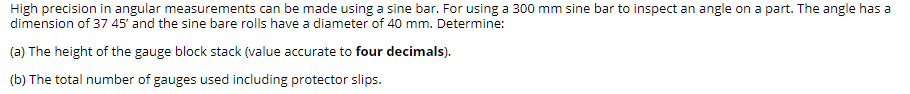 High precision in angular measurements can be made using a sine bar. For using a 300 mm sine bar to inspect an angle on a part. The angle has a
dimension of 37 45' and the sine bare rolls have a diameter of 40 mm. Determine:
(a) The height of the gauge block stack (value accurate to four decimals).
(b) The total number of gauges used including protector slips.
