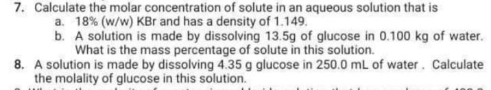 7. Calculate the molar concentration of solute in an aqueous solution that is
a. 18% (w/w) KBr and has a density of 1.149.
b. A solution is made by dissolving 13.5g of glucose in 0.100 kg of water.
What is the mass percentage of solute in this solution.
8. A solution is made by dissolving 4.35 g glucose in 250.0 mL of water. Calculate
the molality of glucose in this solution.
