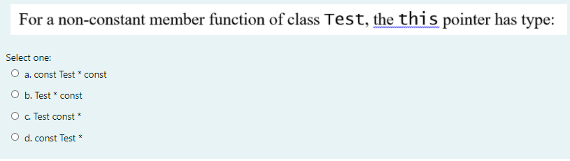For a non-constant member function of class Test, the this pointer has type:
Select one:
O a. const Test * const
O b. Test * const
O . Test const *
O d. const Test *
