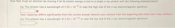 How fast must an electron be moving if all its kinetic energy is lost to a single x-ray photon with the following characteristics?
(a) The photon has a wavelength of 3.55 x 10-8 m near the high end of the x-ray electromagnetic spectrum.
Your response differs significantly from the correct answer. Rework your solution from the beginning and check each step carefully.c
(b) The photon has a wavelength of 3.55 x 10-13 m near the low end of the x-ray electromagnetic spectrum,