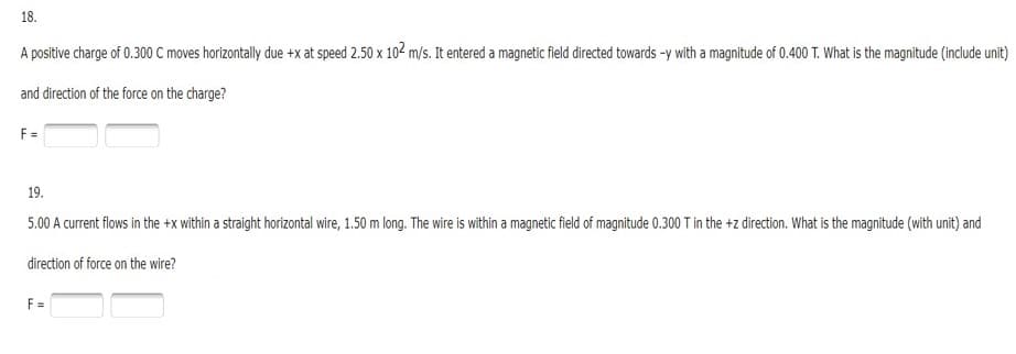 18.
A positive charge of 0.300 C moves horizontally due +x at speed 2.50 x 102 m/s. It entered a magnetic field directed towards -y with a magnitude of 0.400 T. What is the magnitude (include unit)
and direction of the force on the charge?
F =
19.
5.00 A current flows in the +x within a straight horizontal wire, 1.50 m long. The wire is within a magnetic field of magnitude 0.300 T in the +z direction. What is the magnitude (with unit) and
direction of force on the wire?
F =
