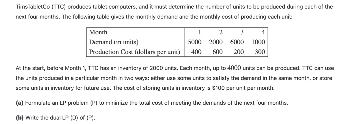 TimsTabletCo (TTC) produces tablet computers, and it must determine the number of units to be produced during each of the
next four months. The following table gives the monthly demand and the monthly cost of producing each unit:
Month
1
2
3
4
Demand (in units)
5000
2000 6000 1000
Production Cost (dollars per unit)
400 600 200 300
At the start, before Month 1, TTC has an inventory of 2000 units. Each month, up to 4000 units can be produced. TTC can use
the units produced in a particular month in two ways: either use some units to satisfy the demand in the same month, or store
some units in inventory for future use. The cost of storing units in inventory is $100 per unit per month.
(a) Formulate an LP problem (P) to minimize the total cost of meeting the demands of the next four months.
(b) Write the dual LP (D) of (P).