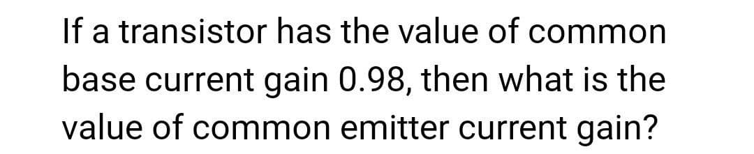 If a transistor has the value of common
base current gain 0.98, then what is the
value of common emitter current gain?