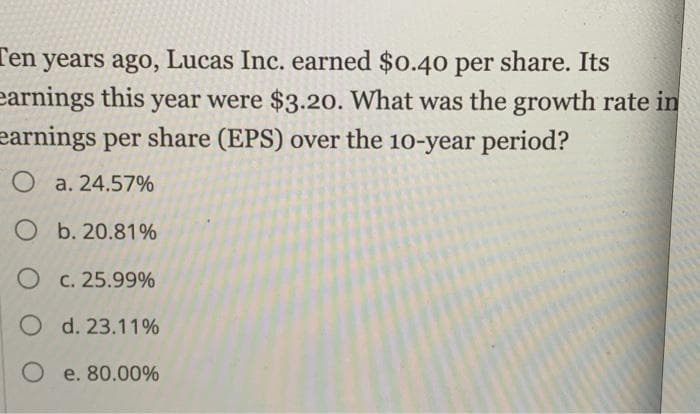 Ten years ago, Lucas Inc. earned $0.40 per share. Its
earnings this year were $3.20. What was the growth rate in
earnings per share (EPS) over the 10-year period?
O a. 24.57%
Ob. 20.81%
O c. 25.99%
O d. 23.11%
O e. 80.00%