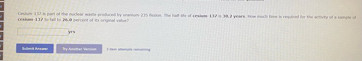 Cesium-137 is part of the nuclear waste produced by uranium-235 fission. The half-life of cesium-137 is 30.2 years. How much time is required for the activity of a sample of
cesium-137 to fall to 26.0 percent of its original value?
yrs
Submit Answer
Try Another Version
3 item attempts remaining
