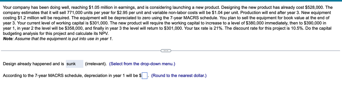 Your company has been doing well, reaching $1.05 million in earnings, and is considering launching a new product. Designing the new product has already cost $528,000. The
company estimates that it will sell 771,000 units per year for $2.95 per unit and variable non-labor costs will be $1.04 per unit. Production will end after year 3. New equipment
costing $1.2 million will be required. The equipment will be depreciated to zero using the 7-year MACRS schedule. You plan to sell the equipment for book value at the end of
year 3. Your current level of working capital is $301,000. The new product will require the working capital to increase to a level of $380,000 immediately, then to $390,000 in
year 1, in year 2 the level will be $358,000, and finally in year 3 the level will return to $301,000. Your tax rate is 21%. The discount rate for this project is 10.5%. Do the capital
budgeting analysis for this project and calculate its NPV.
Note: Assume that the equipment is put into use in year 1.
Design already happened and is sunk
(irrelevant). (Select from the drop-down menu.)
According to the 7-year MACRS schedule, depreciation in year 1 will be $
(Round to the nearest dollar.)