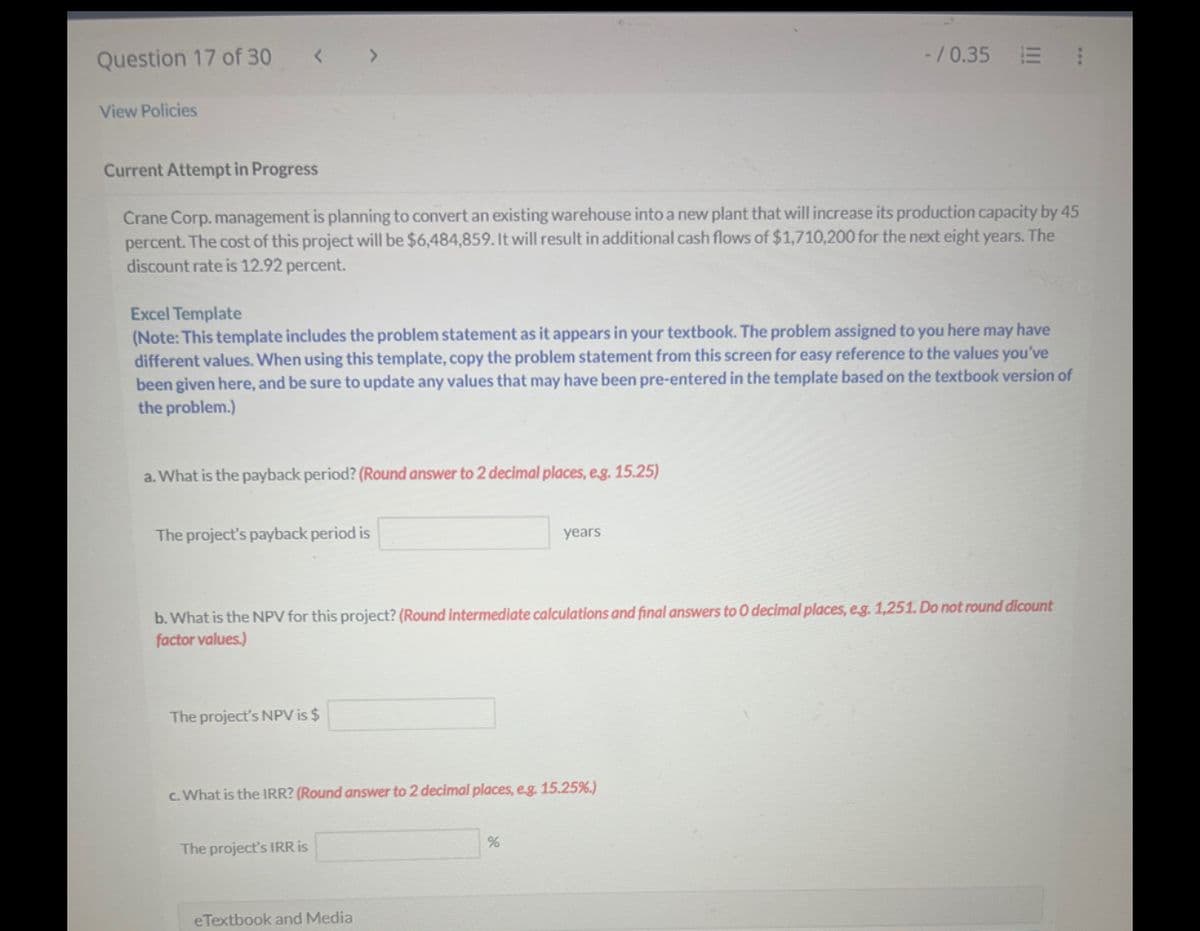 Question 17 of 30
< >
View Policies
-/0.35 E
Current Attempt in Progress
Crane Corp. management is planning to convert an existing warehouse into a new plant that will increase its production capacity by 45
percent. The cost of this project will be $6,484,859. It will result in additional cash flows of $1,710,200 for the next eight years. The
discount rate is 12.92 percent.
Excel Template
(Note: This template includes the problem statement as it appears in your textbook. The problem assigned to you here may have
different values. When using this template, copy the problem statement from this screen for easy reference to the values you've
been given here, and be sure to update any values that may have been pre-entered in the template based on the textbook version of
the problem.)
a. What is the payback period? (Round answer to 2 decimal places, e.g. 15.25)
The project's payback period is
years
b. What is the NPV for this project? (Round intermediate calculations and final answers to O decimal places, eg. 1,251. Do not round dicount
factor values.)
The project's NPV is $
c. What is the IRR? (Round answer to 2 decimal places, e.g. 15.25%.)
The project's IRR is
%
eTextbook and Media