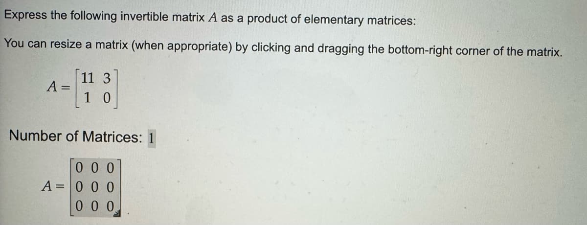 Express the following invertible matrix A as a product of elementary matrices:
You can resize a matrix (when appropriate) by clicking and dragging the bottom-right corner of the matrix.
11 3
A
1
0
Number of Matrices: 1
0 0 0
A = 000
000