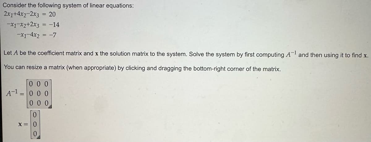 Consider the following system of linear equations:
2x1+4x2-2x3 = 20
-x1 x2+2x3 = -14
-x1-4x2 = -7
Let A be the coefficient matrix and x the solution matrix to the system. Solve the system by first computing A-1 and then using it to find x.
You can resize a matrix (when appropriate) by clicking and dragging the bottom-right corner of the matrix.
000
A-1000
000
0
x=0
0