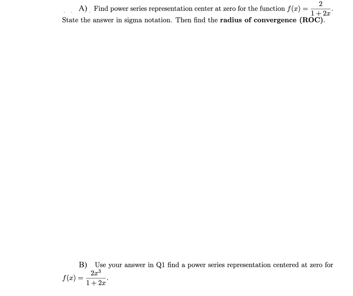 =
2
1+2x
A) Find power series representation center at zero for the function f(x) =
State the answer in sigma notation. Then find the radius of convergence (ROC).
B) Use your answer in Q1 find a power series representation centered at zero for
f(x) =
2x3
1+2x