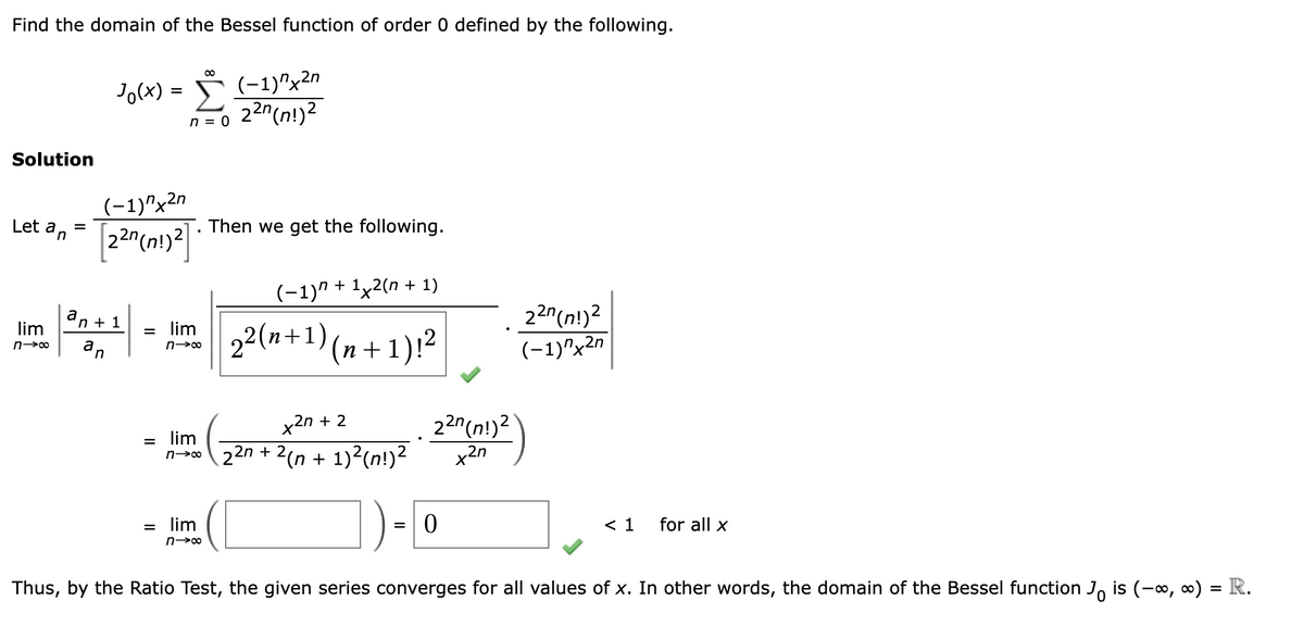 Find the domain of the Bessel function of order 0 defined by the following.
Solution
8
Jo(x) = (-1)x2n
(-1)x2n
n = 0 2²n (n!)²
Let an
lim
n→∞
=
[22n (n!)²]
Then we get the following.
an+1
n
(-1) + 1x2(n + 1)
= lim 22(n+1)(n+1)!²
n-→∞
=
lim
+27 +2
22n (n!)2
(-1)x2n
22n (n!)2
x2n
=
0
n→ 22n + 2(n + 1)²(n!)²
=
lim
n→∞
< 1
for all x
Thus, by the Ratio Test, the given series converges for all values of x. In other words, the domain of the Bessel function Jo is (−∞, ∞) = R.