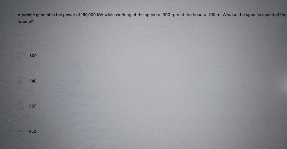 A turbine generates the power of 150,000 kW while working at the speed of 300 rpm at the head of 100 m. What is the specific speed of the
turbine?
2
3
25
300
340
367
452
