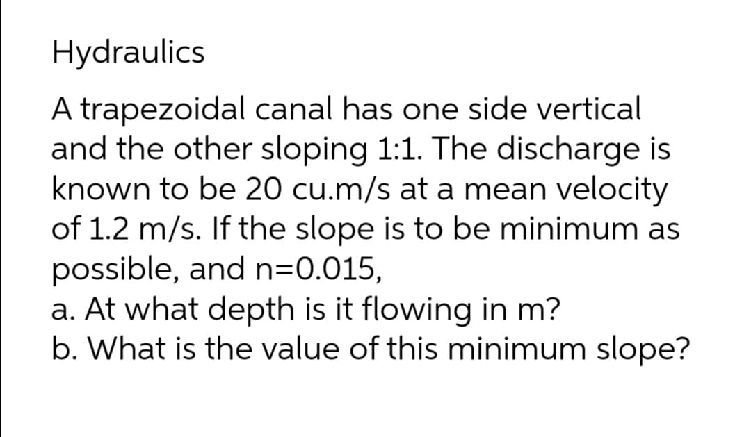 Hydraulics
A trapezoidal canal has one side vertical
and the other sloping 1:1. The discharge is
known to be 20 cu.m/s at a mean velocity
of 1.2 m/s. If the slope is to be minimum as
possible, and n=0.015,
a. At what depth is it flowing in m?
b. What is the value of this minimum slope?
