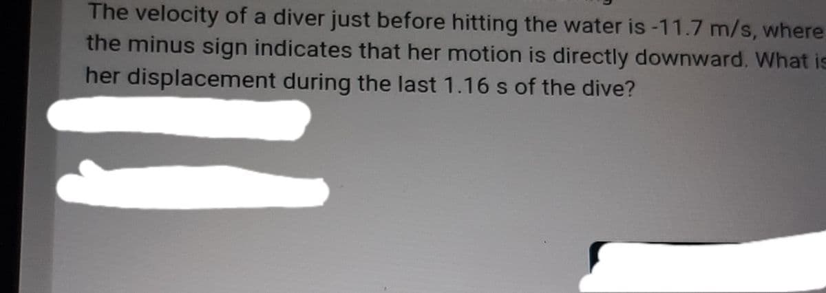 The velocity of a diver just before hitting the water is -11.7 m/s, where
the minus sign indicates that her motion is directly downward. What is
her displacement during the last 1.16 s of the dive?
