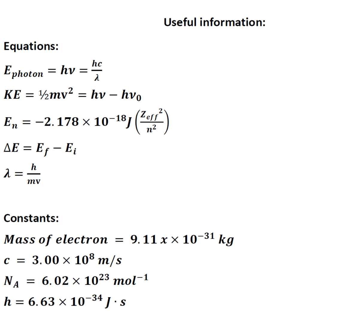 Useful information:
Equations:
Еphoton
hc
= hv =
KE =
½mv²
= hv – hvo
Еn 3D —2.178х 10-18]
n?
(Zers
Leff
AE = Ef – E;
h
mv
Constants:
-31
Mass of electron = 9.11 x × 10¬ kg
с 3 3.00 х 108 m/s
NA
— 6. 02 х 1023 тol-1
h = 6.63 × 10-34 1· s
