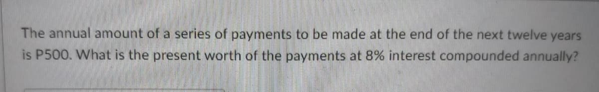 The annual amount of a series of payments to be made at the end of the next twelve years
is P500. What is the present worth of the payments at 8% interest compounded annually?
