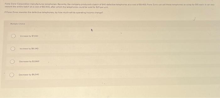 Fone Zone Corporation manufactures telephones Recently, the company produced a batch of 640 defective telephones at a cost of $5.400 Fone Zone con sell these telephones as screp to $10 each can a
rework the entire batch at a cost of $6,000, after which the telephones could be sold for $21 per unit
If Fone Zone reworks the defective telephones, by how much will its operating income change?
O
increase by $7040
increase by $6.540
Decrease by $2.000
Decrease by $6.540